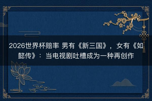 2026世界杯赔率 男有《新三国》，女有《如懿传》：当电视剧吐槽成为一种再创作