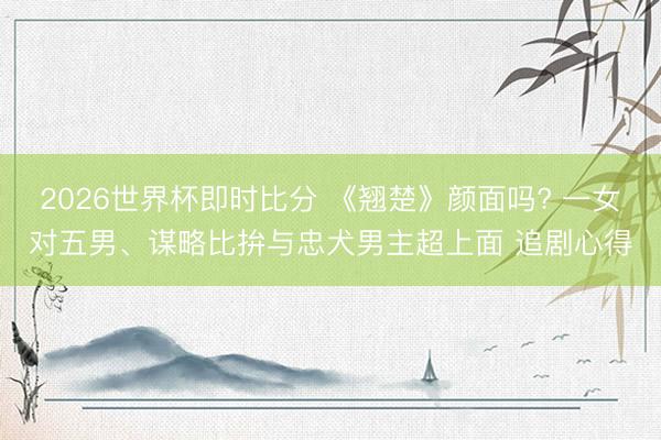 2026世界杯即时比分 《翘楚》颜面吗? 一女对五男、谋略比拚与忠犬男主超上面 追剧心得