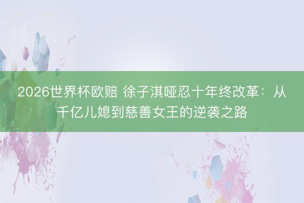 2026世界杯欧赔 徐子淇哑忍十年终改革：从千亿儿媳到慈善女王的逆袭之路