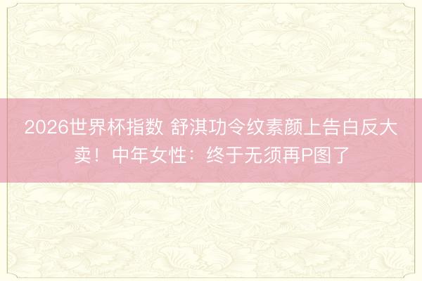 2026世界杯指数 舒淇功令纹素颜上告白反大卖！中年女性：终于无须再P图了