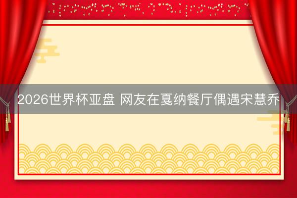 2026世界杯亚盘 网友在戛纳餐厅偶遇宋慧乔