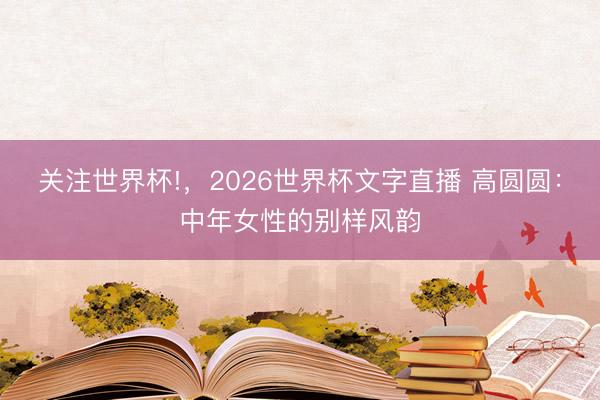 关注世界杯!，2026世界杯文字直播 高圆圆：中年女性的别样风韵