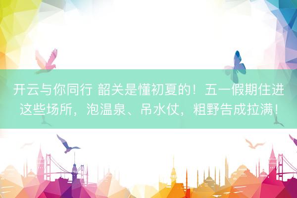 开云与你同行 韶关是懂初夏的！五一假期住进这些场所，泡温泉、吊水仗，粗野告成拉满！