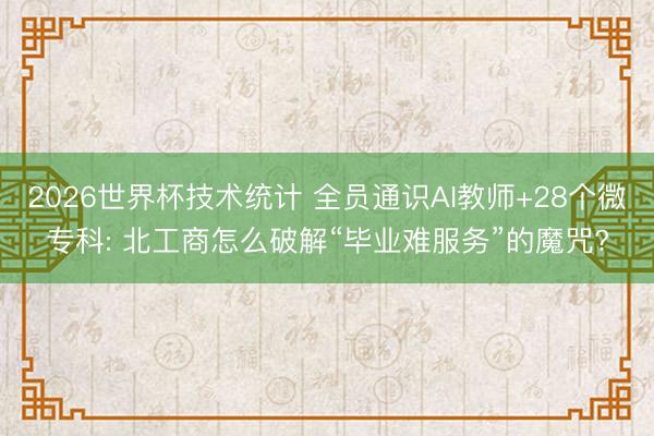 2026世界杯技术统计 全员通识AI教师+28个微专科: 北工商怎么破解“毕业难服务”的魔咒?
