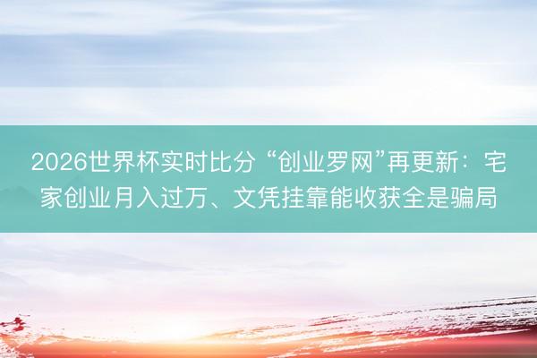 2026世界杯实时比分 “创业罗网”再更新:宅家创业月入过万、文凭挂靠能收获全是骗局