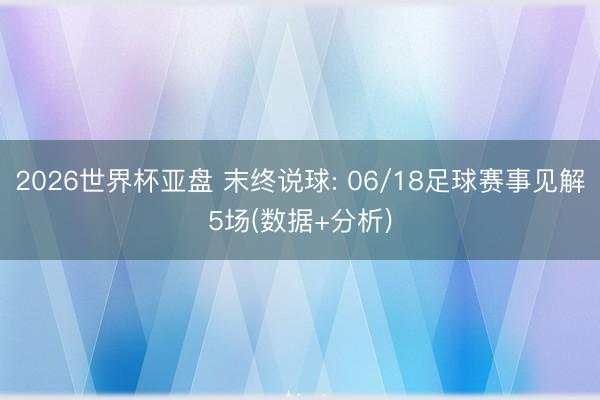 2026世界杯亚盘 末终说球: 06/18足球赛事见解5场(数据+分析)