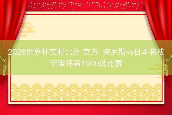 2026世界杯实时比分 官方: 突尼斯vs日本将成宇宙杯第1000场比赛