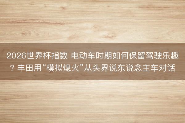 2026世界杯指数 电动车时期如何保留驾驶乐趣? 丰田用“模拟熄火”从头界说东说念主车对话
