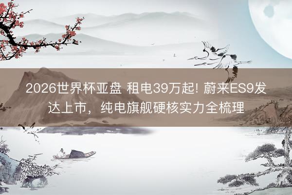2026世界杯亚盘 租电39万起! 蔚来ES9发达上市，纯电旗舰硬核实力全梳理