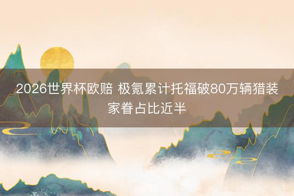 2026世界杯欧赔 极氪累计托福破80万辆猎装家眷占比近半