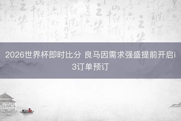 2026世界杯即时比分 良马因需求强盛提前开启i3订单预订