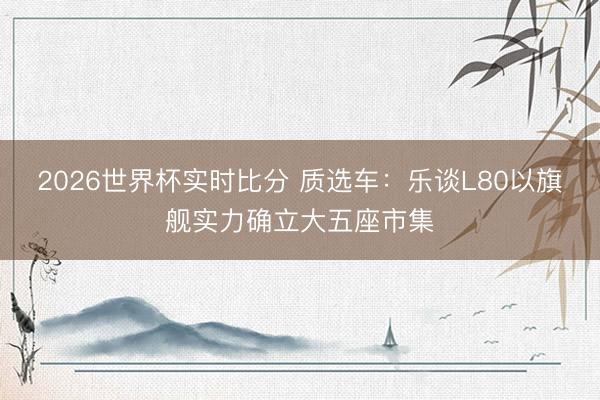 2026世界杯实时比分 质选车:乐谈L80以旗舰实力确立大五座市集